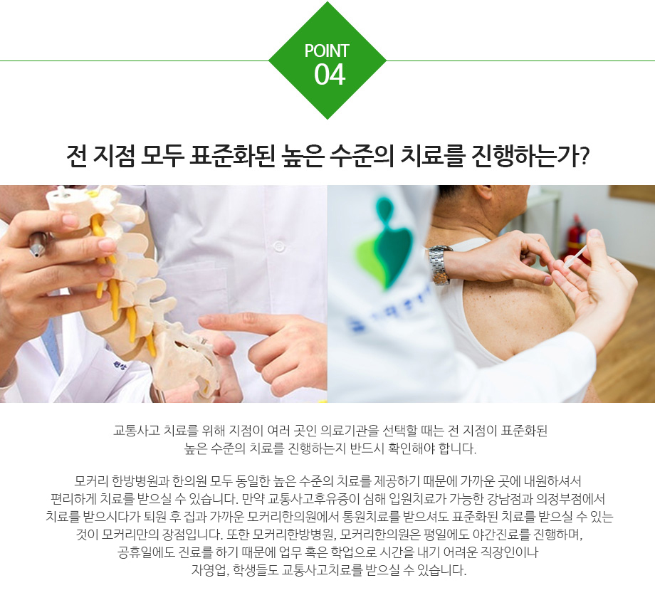 전 지점 모두 표준화된 높은 수준의 치료를 진행하는가? 교통사고 치료를 위해 지점이 여러 곳인 의료기관을 선택할 때는 전 지점이 표준화된 높은 수준의 치료를 진행하는지 반드시 확인해야 합니다. 모커리는 한방병원(강남·수원·강동)과 한의원(구로·마포·강서·분당·부천) 모두 동일한 높은 수준의 치료를 제공하기 때문에 가까운 곳에 내원하셔서 편리하게 치료를 받으실 수 있습니다. 만약 교통사고후유증이 심해 입원치료가 가능한 강남점과 수원점,강동점에서 치료를 받으시다가 퇴원 후 집과 가까운 모커리한의원에서 통원치료를 받으셔도 표준화된 치료를 받으실 수 있는 것이 모커리만의 장점입니다. 또한 모커리한의원(구로·마포·강서·분당·부천)은 평일에도 야간진료를 진행하며, 공휴일에도 오후 5시까지 정상진료하기 때문에 업무 또는 학업으로 시간을 내기 어려운 직장인이나 자영업, 학생들도 부담 없이 교통사고치료를 받으실 수 있습니다.