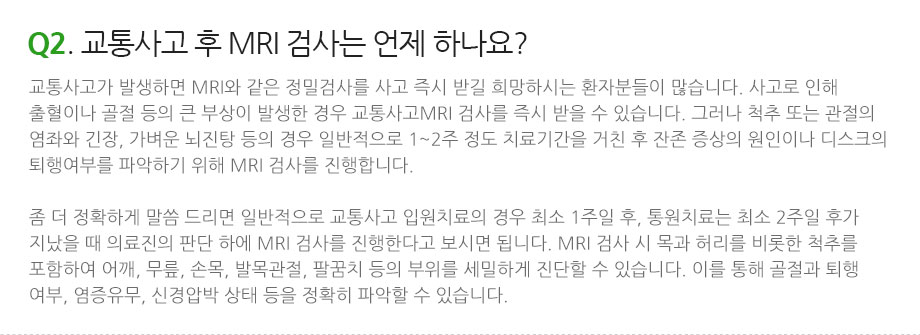 Q2. 교통사고 후 MRI 검사는 언제 하나요? 교통사고가 발생하면 MRI와 같은 정밀검사를 사고 즉시 받길 희망하시는 환자분들이 많습니다. 사고로 인해 출혈이나 골절 등의 큰 부상이 발생한 경우 교통사고MRI 검사를 즉시 받을 수 있습니다. 그러나 척추 또는 관절의 염좌와 긴장, 가벼운 뇌진탕 등의 경우 일반적으로 1~2주 정도 치료기간을 거친 후 잔존 증상의 원인이나 디스크의 퇴행여부를 파악하기 위해 MRI 검사를 진행합니다. 좀 더 정확하게 말씀 드리면 일반적으로 교통사고 입원치료의 경우 최소 1주일 후, 통원치료는 최소 2주일 후가 지났을 때 의료진의 판단 하에 MRI 검사를 진행한다고 보시면 됩니다. MRI 검사 시 목과 허리를 비롯한 척추를 포함하여 어깨, 무릎, 손목, 발목관절, 팔꿈치 등의 부위를 세밀하게 진단할 수 있습니다. 이를 통해 골절과 퇴행 여부, 염증유무, 신경압박 상태 등을 정확히 파악할 수 있습니다.