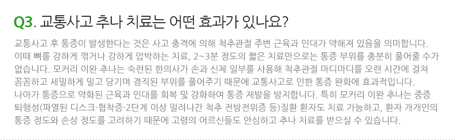 Q3. 교통사고 추나 치료는 어떤 효과가 있나요? 교통사고 후 통증이 발생한다는 것은 사고 충격에 의해 척추관절 주변 근육과 인대가 약해져 있음을 의미합니다. 이때 뼈를 강하게 꺾거나 강하게 압박하는 치료, 2~3분 정도의 짧은 치료만으로는 통증 부위를 충분히 풀어줄 수가 없습니다. 모커리 이완 추나는 숙련된 한의사가 손과 신체 일부를 사용해 척추관절 마디마디를 오랜 시간에 걸쳐 꼼꼼하고 세밀하게 밀고 당기며 경직된 부위를 풀어주기 때문에 교통사고로 인한 통증 완화에 효과적입니다. 나아가 통증으로 약화된 근육과 인대를 회복 및 강화하여 통증 재발을 방지합니다. 특히 모커리 이완 추나는 중증 퇴행성(파열된 디스크·협착증·2단계 이상 밀려나간 척추 전방전위증 등)질환 환자도 치료 가능하고, 환자 개개인의 통증 정도와 손상 정도를 고려하기 때문에 고령의 어르신들도 안심하고 추나 치료를 받으실 수 있습니다.